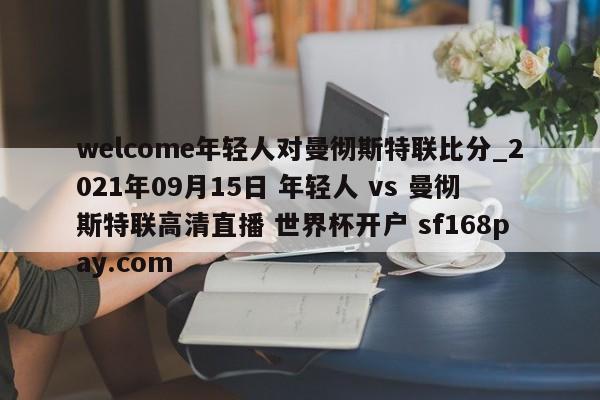 welcome年轻人对曼彻斯特联比分_2021年09月15日 年轻人 vs 曼彻斯特联高清直播 世界杯开户 sf168pay.com